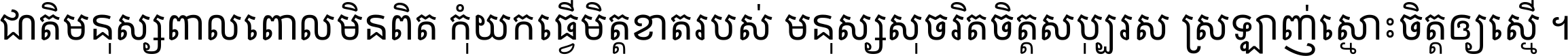 ជាតិ​មនុស្ស​ពាល​ពោល​មិន​ពិត កុំ​យក​ធ្វើ​មិត្ត​ខាត​របស់ មនុស្ស​សុចរិត​ចិត្ត​សប្បុរស ស្រឡាញ់​ស្មោះ​ចិត្ត​ឲ្យ​ស្មើ ។