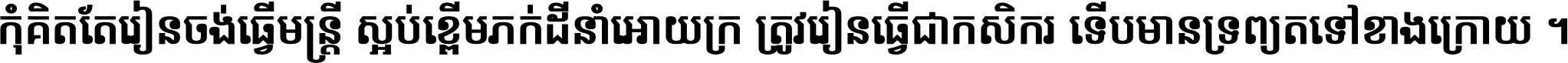 កុំ​គិត​តែ​រៀន​ចង់ធ្វើ​មន្ត្រី ស្អប់​ខ្ពើម​ភក់ដី​នាំអោយ​ក្រ ត្រូវ​រៀន​ធ្វើ​ជា​កសិករ ទើប​មានទ្រព្យ​ត​ទៅ​ខាង​ក្រោយ ។