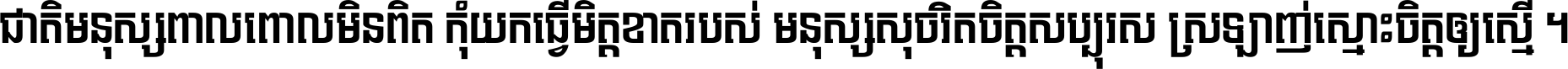 ជាតិ​មនុស្ស​ពាល​ពោល​មិន​ពិត កុំ​យក​ធ្វើ​មិត្ត​ខាត​របស់ មនុស្ស​សុចរិត​ចិត្ត​សប្បុរស ស្រឡាញ់​ស្មោះ​ចិត្ត​ឲ្យ​ស្មើ ។