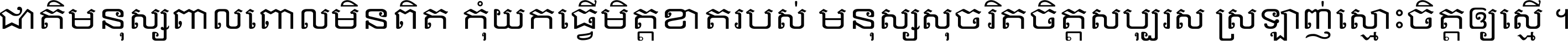 ជាតិ​មនុស្ស​ពាល​ពោល​មិន​ពិត កុំ​យក​ធ្វើ​មិត្ត​ខាត​របស់ មនុស្ស​សុចរិត​ចិត្ត​សប្បុរស ស្រឡាញ់​ស្មោះ​ចិត្ត​ឲ្យ​ស្មើ ។
