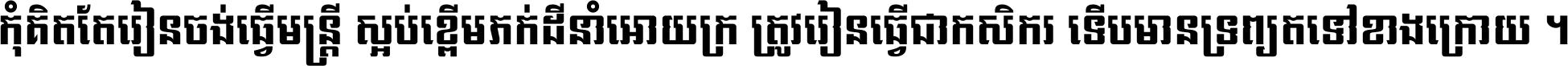 កុំ​គិត​តែ​រៀន​ចង់ធ្វើ​មន្ត្រី ស្អប់​ខ្ពើម​ភក់ដី​នាំអោយ​ក្រ ត្រូវ​រៀន​ធ្វើ​ជា​កសិករ ទើប​មានទ្រព្យ​ត​ទៅ​ខាង​ក្រោយ ។