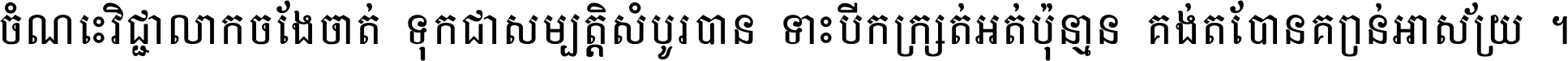ចំណេះ​វិជ្ជា​លោក​ចែង​ចាត់ ទុក​ជា​សម្បត្តិ​សំបូរ​បាន ទោះ​បី​ក្រក្សត់​អត់​ប៉ុន្មាន គង់​តែ​បាន​គ្រាន់​អាស្រ័យ ។