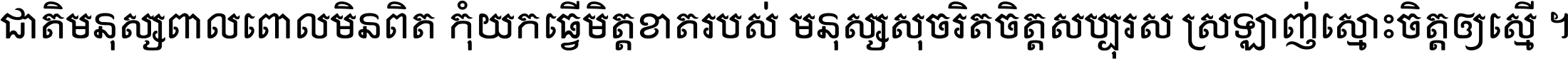 ជាតិ​មនុស្ស​ពាល​ពោល​មិន​ពិត កុំ​យក​ធ្វើ​មិត្ត​ខាត​របស់ មនុស្ស​សុចរិត​ចិត្ត​សប្បុរស ស្រឡាញ់​ស្មោះ​ចិត្ត​ឲ្យ​ស្មើ ។