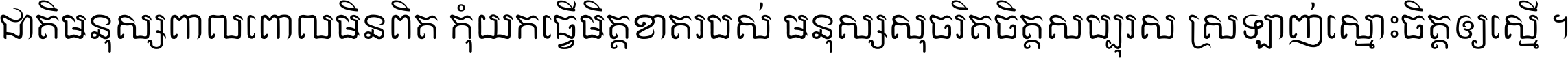 ជាតិ​មនុស្ស​ពាល​ពោល​មិន​ពិត កុំ​យក​ធ្វើ​មិត្ត​ខាត​របស់ មនុស្ស​សុចរិត​ចិត្ត​សប្បុរស ស្រឡាញ់​ស្មោះ​ចិត្ត​ឲ្យ​ស្មើ ។