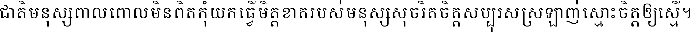 ជាតិ​មនុស្ស​ពាល​ពោល​មិន​ពិត កុំ​យក​ធ្វើ​មិត្ត​ខាត​របស់ មនុស្ស​សុចរិត​ចិត្ត​សប្បុរស ស្រឡាញ់​ស្មោះ​ចិត្ត​ឲ្យ​ស្មើ ។