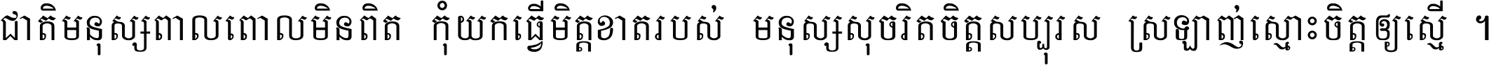 ជាតិ​មនុស្ស​ពាល​ពោល​មិន​ពិត កុំ​យក​ធ្វើ​មិត្ត​ខាត​របស់ មនុស្ស​សុចរិត​ចិត្ត​សប្បុរស ស្រឡាញ់​ស្មោះ​ចិត្ត​ឲ្យ​ស្មើ ។