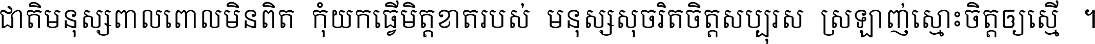 ជាតិ​មនុស្ស​ពាល​ពោល​មិន​ពិត កុំ​យក​ធ្វើ​មិត្ត​ខាត​របស់ មនុស្ស​សុចរិត​ចិត្ត​សប្បុរស ស្រឡាញ់​ស្មោះ​ចិត្ត​ឲ្យ​ស្មើ ។