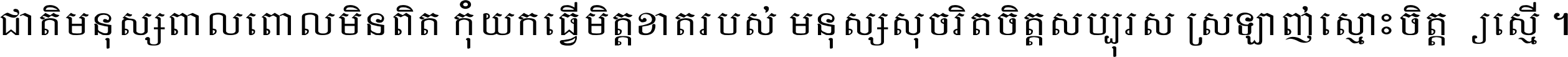 ជាតិ​មនុស្ស​ពាល​ពោល​មិន​ពិត កុំ​យក​ធ្វើ​មិត្ត​ខាត​របស់ មនុស្ស​សុចរិត​ចិត្ត​សប្បុរស ស្រឡាញ់​ស្មោះ​ចិត្ត​ឲ្យ​ស្មើ ។