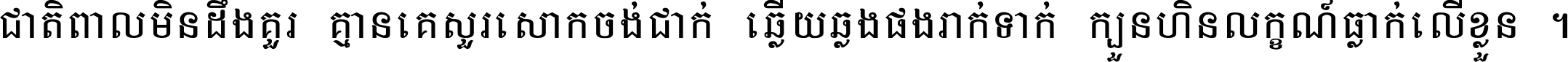 ជាតិ​ពាល​មិន​ដឹង​គួរ គ្មាន​គេ​សួរ​សោក​ចង់​ជាក់ ឆ្លើយ​ឆ្លង​ផង​រាក់​ទាក់​ ក្បួន​ហិន​លក្ខណ៍​ធ្លាក់​លើ​ខ្លួន ។