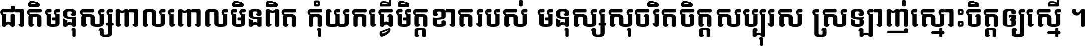 ជាតិ​មនុស្ស​ពាល​ពោល​មិន​ពិត កុំ​យក​ធ្វើ​មិត្ត​ខាត​របស់ មនុស្ស​សុចរិត​ចិត្ត​សប្បុរស ស្រឡាញ់​ស្មោះ​ចិត្ត​ឲ្យ​ស្មើ ។