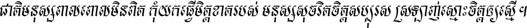 ជាតិ​មនុស្ស​ពាល​ពោល​មិន​ពិត កុំ​យក​ធ្វើ​មិត្ត​ខាត​របស់ មនុស្ស​សុចរិត​ចិត្ត​សប្បុរស ស្រឡាញ់​ស្មោះ​ចិត្ត​ឲ្យ​ស្មើ ។