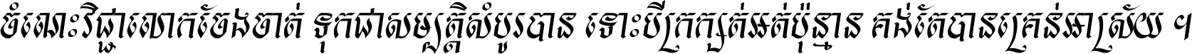 ចំណេះ​វិជ្ជា​លោក​ចែង​ចាត់ ទុក​ជា​សម្បត្តិ​សំបូរ​បាន ទោះ​បី​ក្រក្សត់​អត់​ប៉ុន្មាន គង់​តែ​បាន​គ្រាន់​អាស្រ័យ ។