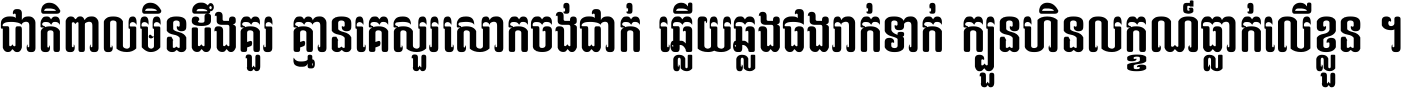 ជាតិ​ពាល​មិន​ដឹង​គួរ គ្មាន​គេ​សួរ​សោក​ចង់​ជាក់ ឆ្លើយ​ឆ្លង​ផង​រាក់​ទាក់​ ក្បួន​ហិន​លក្ខណ៍​ធ្លាក់​លើ​ខ្លួន ។