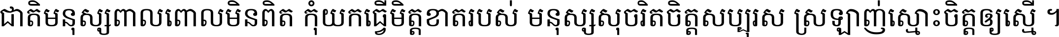 ជាតិ​មនុស្ស​ពាល​ពោល​មិន​ពិត កុំ​យក​ធ្វើ​មិត្ត​ខាត​របស់ មនុស្ស​សុចរិត​ចិត្ត​សប្បុរស ស្រឡាញ់​ស្មោះ​ចិត្ត​ឲ្យ​ស្មើ ។