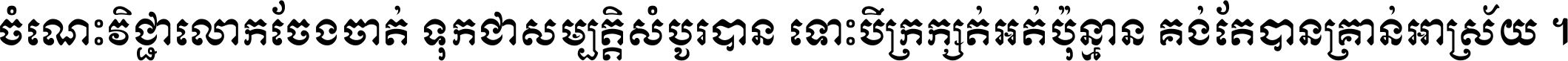 ចំណេះ​វិជ្ជា​លោក​ចែង​ចាត់ ទុក​ជា​សម្បត្តិ​សំបូរ​បាន ទោះ​បី​ក្រក្សត់​អត់​ប៉ុន្មាន គង់​តែ​បាន​គ្រាន់​អាស្រ័យ ។