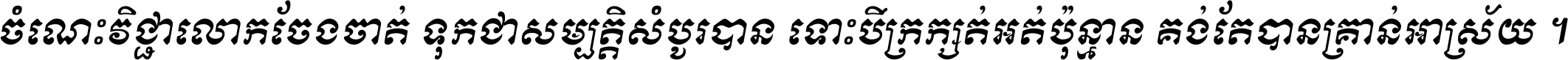 ចំណេះ​វិជ្ជា​លោក​ចែង​ចាត់ ទុក​ជា​សម្បត្តិ​សំបូរ​បាន ទោះ​បី​ក្រក្សត់​អត់​ប៉ុន្មាន គង់​តែ​បាន​គ្រាន់​អាស្រ័យ ។