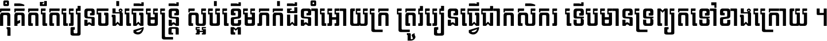 កុំ​គិត​តែ​រៀន​ចង់ធ្វើ​មន្ត្រី ស្អប់​ខ្ពើម​ភក់ដី​នាំអោយ​ក្រ ត្រូវ​រៀន​ធ្វើ​ជា​កសិករ ទើប​មានទ្រព្យ​ត​ទៅ​ខាង​ក្រោយ ។