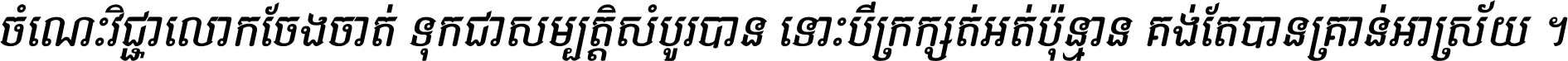 ចំណេះ​វិជ្ជា​លោក​ចែង​ចាត់ ទុក​ជា​សម្បត្តិ​សំបូរ​បាន ទោះ​បី​ក្រក្សត់​អត់​ប៉ុន្មាន គង់​តែ​បាន​គ្រាន់​អាស្រ័យ ។