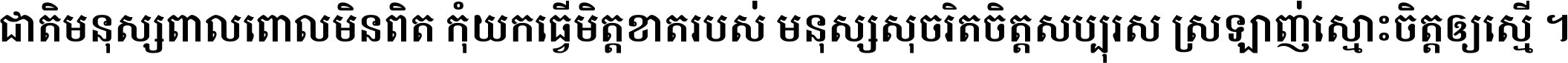 ជាតិ​មនុស្ស​ពាល​ពោល​មិន​ពិត កុំ​យក​ធ្វើ​មិត្ត​ខាត​របស់ មនុស្ស​សុចរិត​ចិត្ត​សប្បុរស ស្រឡាញ់​ស្មោះ​ចិត្ត​ឲ្យ​ស្មើ ។