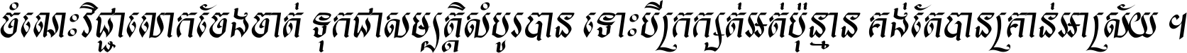 ចំណេះ​វិជ្ជា​លោក​ចែង​ចាត់ ទុក​ជា​សម្បត្តិ​សំបូរ​បាន ទោះ​បី​ក្រក្សត់​អត់​ប៉ុន្មាន គង់​តែ​បាន​គ្រាន់​អាស្រ័យ ។