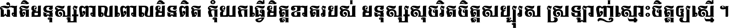 ជាតិ​មនុស្ស​ពាល​ពោល​មិន​ពិត កុំ​យក​ធ្វើ​មិត្ត​ខាត​របស់ មនុស្ស​សុចរិត​ចិត្ត​សប្បុរស ស្រឡាញ់​ស្មោះ​ចិត្ត​ឲ្យ​ស្មើ ។