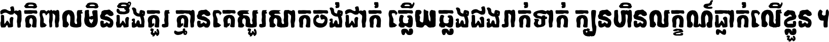 ជាតិ​ពាល​មិន​ដឹង​គួរ គ្មាន​គេ​សួរ​សោក​ចង់​ជាក់ ឆ្លើយ​ឆ្លង​ផង​រាក់​ទាក់​ ក្បួន​ហិន​លក្ខណ៍​ធ្លាក់​លើ​ខ្លួន ។