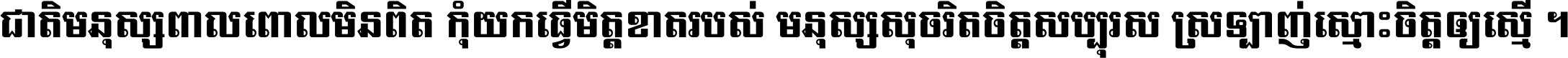 ជាតិ​មនុស្ស​ពាល​ពោល​មិន​ពិត កុំ​យក​ធ្វើ​មិត្ត​ខាត​របស់ មនុស្ស​សុចរិត​ចិត្ត​សប្បុរស ស្រឡាញ់​ស្មោះ​ចិត្ត​ឲ្យ​ស្មើ ។