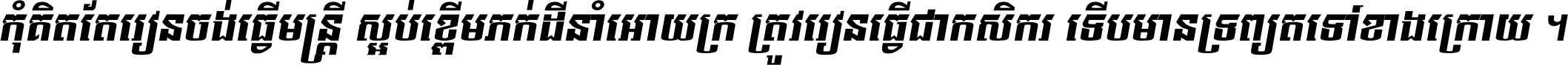 កុំ​គិត​តែ​រៀន​ចង់ធ្វើ​មន្ត្រី ស្អប់​ខ្ពើម​ភក់ដី​នាំអោយ​ក្រ ត្រូវ​រៀន​ធ្វើ​ជា​កសិករ ទើប​មានទ្រព្យ​ត​ទៅ​ខាង​ក្រោយ ។