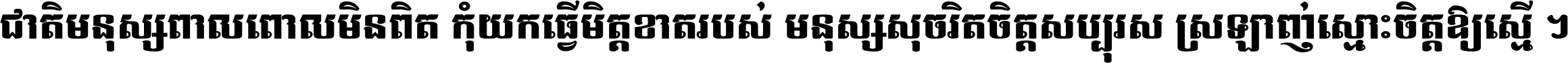 ជាតិ​មនុស្ស​ពាល​ពោល​មិន​ពិត កុំ​យក​ធ្វើ​មិត្ត​ខាត​របស់ មនុស្ស​សុចរិត​ចិត្ត​សប្បុរស ស្រឡាញ់​ស្មោះ​ចិត្ត​ឲ្យ​ស្មើ ។