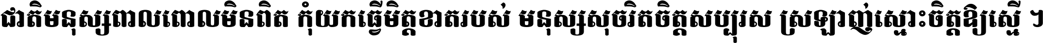 ជាតិ​មនុស្ស​ពាល​ពោល​មិន​ពិត កុំ​យក​ធ្វើ​មិត្ត​ខាត​របស់ មនុស្ស​សុចរិត​ចិត្ត​សប្បុរស ស្រឡាញ់​ស្មោះ​ចិត្ត​ឲ្យ​ស្មើ ។