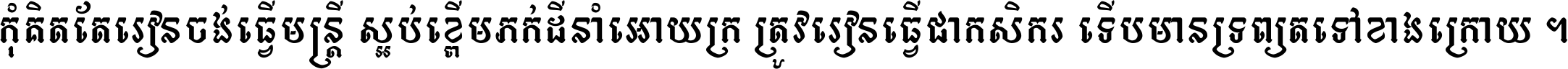 កុំ​គិត​តែ​រៀន​ចង់ធ្វើ​មន្ត្រី ស្អប់​ខ្ពើម​ភក់ដី​នាំអោយ​ក្រ ត្រូវ​រៀន​ធ្វើ​ជា​កសិករ ទើប​មានទ្រព្យ​ត​ទៅ​ខាង​ក្រោយ ។