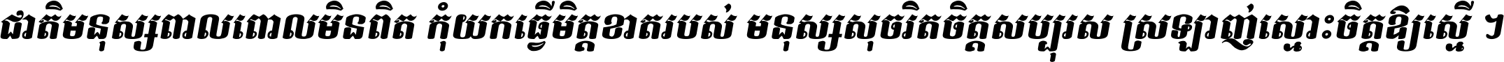 ជាតិ​មនុស្ស​ពាល​ពោល​មិន​ពិត កុំ​យក​ធ្វើ​មិត្ត​ខាត​របស់ មនុស្ស​សុចរិត​ចិត្ត​សប្បុរស ស្រឡាញ់​ស្មោះ​ចិត្ត​ឲ្យ​ស្មើ ។