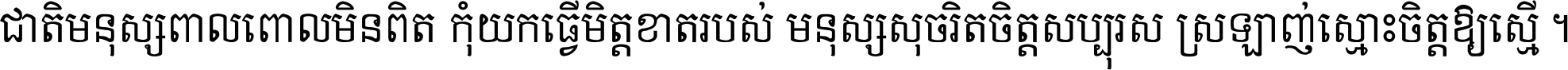 ជាតិ​មនុស្ស​ពាល​ពោល​មិន​ពិត កុំ​យក​ធ្វើ​មិត្ត​ខាត​របស់ មនុស្ស​សុចរិត​ចិត្ត​សប្បុរស ស្រឡាញ់​ស្មោះ​ចិត្ត​ឲ្យ​ស្មើ ។