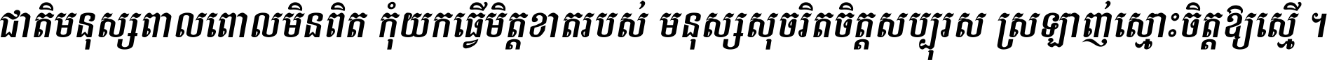 ជាតិ​មនុស្ស​ពាល​ពោល​មិន​ពិត កុំ​យក​ធ្វើ​មិត្ត​ខាត​របស់ មនុស្ស​សុចរិត​ចិត្ត​សប្បុរស ស្រឡាញ់​ស្មោះ​ចិត្ត​ឲ្យ​ស្មើ ។