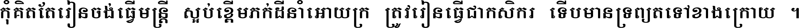 កុំ​គិត​តែ​រៀន​ចង់ធ្វើ​មន្ត្រី ស្អប់​ខ្ពើម​ភក់ដី​នាំអោយ​ក្រ ត្រូវ​រៀន​ធ្វើ​ជា​កសិករ ទើប​មានទ្រព្យ​ត​ទៅ​ខាង​ក្រោយ ។