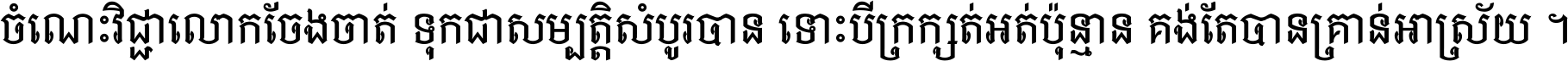 ចំណេះ​វិជ្ជា​លោក​ចែង​ចាត់ ទុក​ជា​សម្បត្តិ​សំបូរ​បាន ទោះ​បី​ក្រក្សត់​អត់​ប៉ុន្មាន គង់​តែ​បាន​គ្រាន់​អាស្រ័យ ។