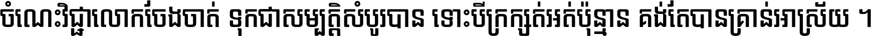 ចំណេះ​វិជ្ជា​លោក​ចែង​ចាត់ ទុក​ជា​សម្បត្តិ​សំបូរ​បាន ទោះ​បី​ក្រក្សត់​អត់​ប៉ុន្មាន គង់​តែ​បាន​គ្រាន់​អាស្រ័យ ។