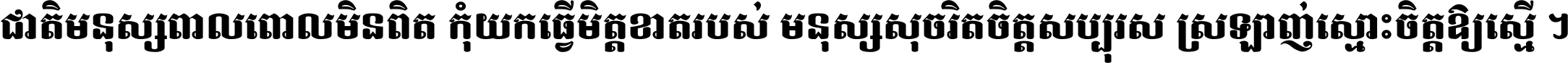 ជាតិ​មនុស្ស​ពាល​ពោល​មិន​ពិត កុំ​យក​ធ្វើ​មិត្ត​ខាត​របស់ មនុស្ស​សុចរិត​ចិត្ត​សប្បុរស ស្រឡាញ់​ស្មោះ​ចិត្ត​ឲ្យ​ស្មើ ។