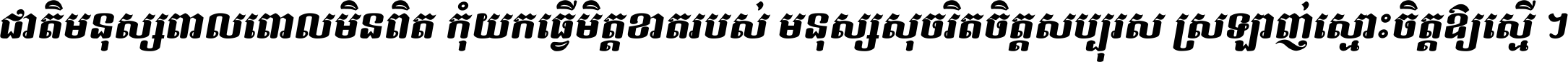 ជាតិ​មនុស្ស​ពាល​ពោល​មិន​ពិត កុំ​យក​ធ្វើ​មិត្ត​ខាត​របស់ មនុស្ស​សុចរិត​ចិត្ត​សប្បុរស ស្រឡាញ់​ស្មោះ​ចិត្ត​ឲ្យ​ស្មើ ។