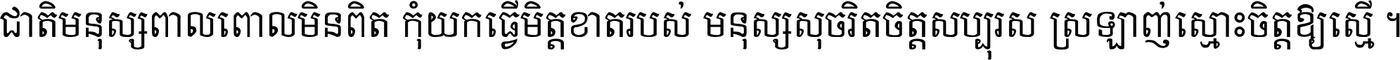 ជាតិ​មនុស្ស​ពាល​ពោល​មិន​ពិត កុំ​យក​ធ្វើ​មិត្ត​ខាត​របស់ មនុស្ស​សុចរិត​ចិត្ត​សប្បុរស ស្រឡាញ់​ស្មោះ​ចិត្ត​ឲ្យ​ស្មើ ។