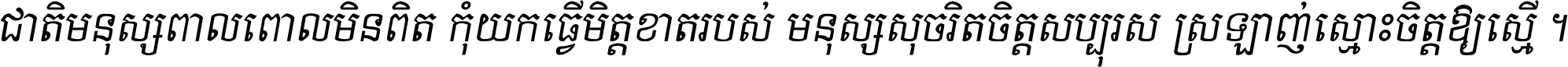 ជាតិ​មនុស្ស​ពាល​ពោល​មិន​ពិត កុំ​យក​ធ្វើ​មិត្ត​ខាត​របស់ មនុស្ស​សុចរិត​ចិត្ត​សប្បុរស ស្រឡាញ់​ស្មោះ​ចិត្ត​ឲ្យ​ស្មើ ។