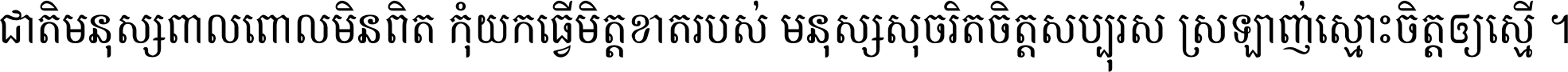 ជាតិ​មនុស្ស​ពាល​ពោល​មិន​ពិត កុំ​យក​ធ្វើ​មិត្ត​ខាត​របស់ មនុស្ស​សុចរិត​ចិត្ត​សប្បុរស ស្រឡាញ់​ស្មោះ​ចិត្ត​ឲ្យ​ស្មើ ។