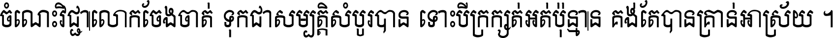 ចំណេះ​វិជ្ជា​លោក​ចែង​ចាត់ ទុក​ជា​សម្បត្តិ​សំបូរ​បាន ទោះ​បី​ក្រក្សត់​អត់​ប៉ុន្មាន គង់​តែ​បាន​គ្រាន់​អាស្រ័យ ។