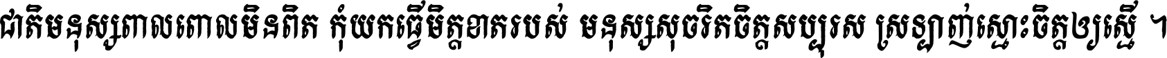 ជាតិ​មនុស្ស​ពាល​ពោល​មិន​ពិត កុំ​យក​ធ្វើ​មិត្ត​ខាត​របស់ មនុស្ស​សុចរិត​ចិត្ត​សប្បុរស ស្រឡាញ់​ស្មោះ​ចិត្ត​ឲ្យ​ស្មើ ។