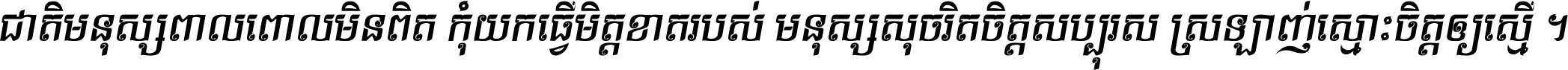 ជាតិ​មនុស្ស​ពាល​ពោល​មិន​ពិត កុំ​យក​ធ្វើ​មិត្ត​ខាត​របស់ មនុស្ស​សុចរិត​ចិត្ត​សប្បុរស ស្រឡាញ់​ស្មោះ​ចិត្ត​ឲ្យ​ស្មើ ។