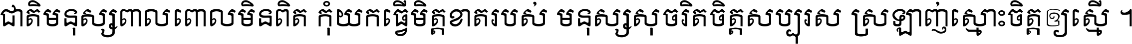 ជាតិ​មនុស្ស​ពាល​ពោល​មិន​ពិត កុំ​យក​ធ្វើ​មិត្ត​ខាត​របស់ មនុស្ស​សុចរិត​ចិត្ត​សប្បុរស ស្រឡាញ់​ស្មោះ​ចិត្ត​ឲ្យ​ស្មើ ។