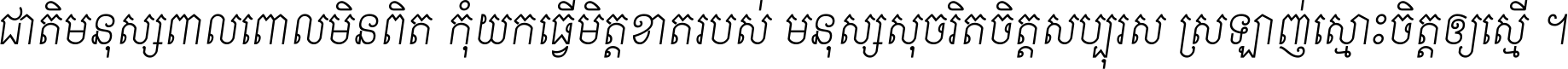 ជាតិ​មនុស្ស​ពាល​ពោល​មិន​ពិត កុំ​យក​ធ្វើ​មិត្ត​ខាត​របស់ មនុស្ស​សុចរិត​ចិត្ត​សប្បុរស ស្រឡាញ់​ស្មោះ​ចិត្ត​ឲ្យ​ស្មើ ។