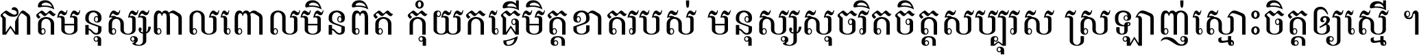 ជាតិ​មនុស្ស​ពាល​ពោល​មិន​ពិត កុំ​យក​ធ្វើ​មិត្ត​ខាត​របស់ មនុស្ស​សុចរិត​ចិត្ត​សប្បុរស ស្រឡាញ់​ស្មោះ​ចិត្ត​ឲ្យ​ស្មើ ។