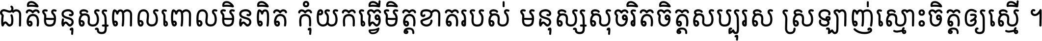 ជាតិ​មនុស្ស​ពាល​ពោល​មិន​ពិត កុំ​យក​ធ្វើ​មិត្ត​ខាត​របស់ មនុស្ស​សុចរិត​ចិត្ត​សប្បុរស ស្រឡាញ់​ស្មោះ​ចិត្ត​ឲ្យ​ស្មើ ។