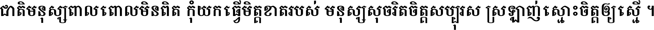 ជាតិ​មនុស្ស​ពាល​ពោល​មិន​ពិត កុំ​យក​ធ្វើ​មិត្ត​ខាត​របស់ មនុស្ស​សុចរិត​ចិត្ត​សប្បុរស ស្រឡាញ់​ស្មោះ​ចិត្ត​ឲ្យ​ស្មើ ។